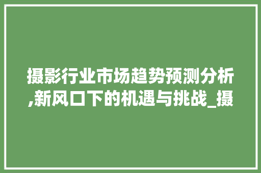 摄影行业市场趋势预测分析,新风口下的机遇与挑战_摄影行业市场趋势预测分析 摄影行业市场趋势预测分析,新风口下的机遇与挑战_摄影行业市场趋势预测分析
