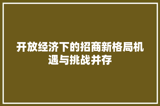开放经济下的招商新格局机遇与挑战并存 开放经济下的招商新格局机遇与挑战并存