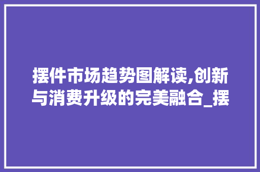 摆件市场趋势图解读,创新与消费升级的完美融合_摆件市场趋势图 摆件市场趋势图解读,创新与消费升级的完美融合_摆件市场趋势图