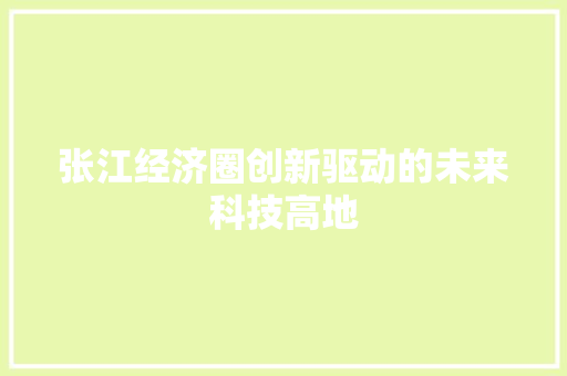 张江经济圈创新驱动的未来科技高地 张江经济圈创新驱动的未来科技高地