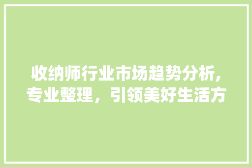 收纳师行业市场趋势分析,专业整理,引领美好生活方式_收纳师行业市场趋势分析 收纳师行业市场趋势分析,专业整理,引领美好生活方式_收纳师行业市场趋势分析