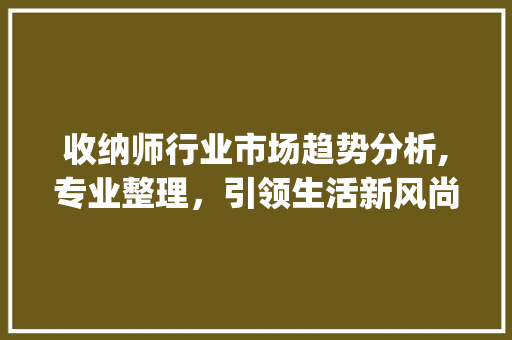收纳师行业市场趋势分析,专业整理,引领生活新风尚_收纳师行业市场趋势如何 收纳师行业市场趋势分析,专业整理,引领生活新风尚_收纳师行业市场趋势如何
