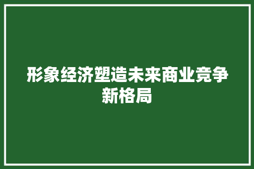 形象经济塑造未来商业竞争新格局 形象经济塑造未来商业竞争新格局