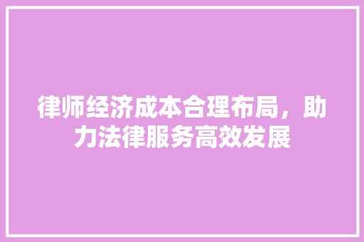 律师经济成本合理布局,助力法律服务高效发展 律师经济成本合理布局,助力法律服务高效发展