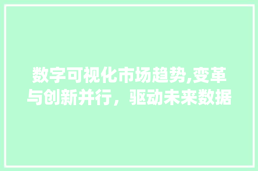 数字可视化市场趋势,变革与创新并行,驱动未来数据革命_数字可视化市场趋势 数字可视化市场趋势,变革与创新并行,驱动未来数据革命_数字可视化市场趋势