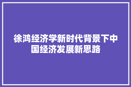 徐鸿经济学新时代背景下中国经济发展新思路 徐鸿经济学新时代背景下中国经济发展新思路