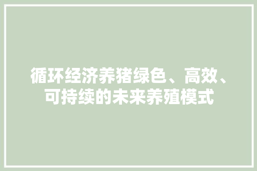 循环经济养猪绿色、高效、可持续的未来养殖模式 循环经济养猪绿色、高效、可持续的未来养殖模式
