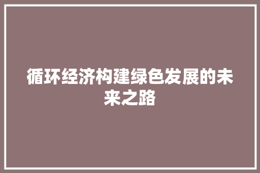 循环经济构建绿色发展的未来之路 循环经济构建绿色发展的未来之路