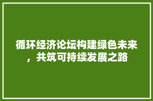 循环经济论坛构建绿色未来,共筑可持续发展之路 循环经济论坛构建绿色未来,共筑可持续发展之路