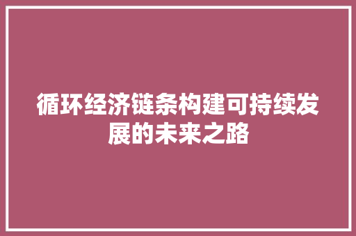循环经济链条构建可持续发展的未来之路 循环经济链条构建可持续发展的未来之路