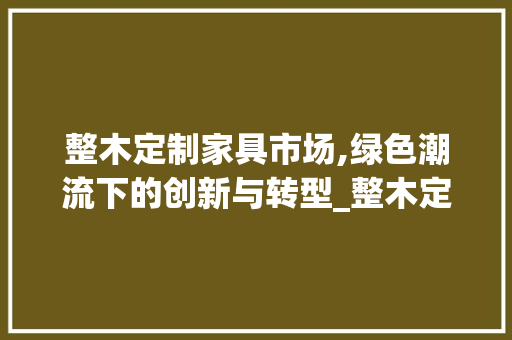 整木定制家具市场,绿色潮流下的创新与转型_整木定制家具市场趋势 整木定制家具市场,绿色潮流下的创新与转型_整木定制家具市场趋势