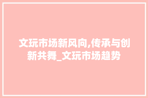 文玩市场新风向,传承与创新共舞_文玩市场趋势 文玩市场新风向,传承与创新共舞_文玩市场趋势