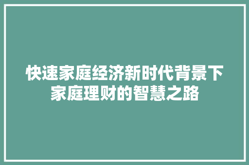 快速家庭经济新时代背景下家庭理财的智慧之路 快速家庭经济新时代背景下家庭理财的智慧之路
