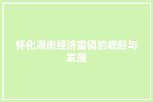 怀化湖南经济重镇的崛起与发展 怀化湖南经济重镇的崛起与发展
