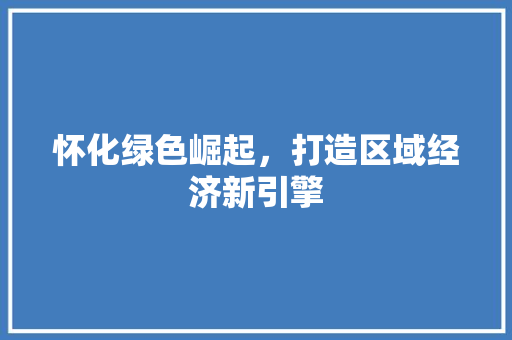 怀化绿色崛起,打造区域经济新引擎 怀化绿色崛起,打造区域经济新引擎