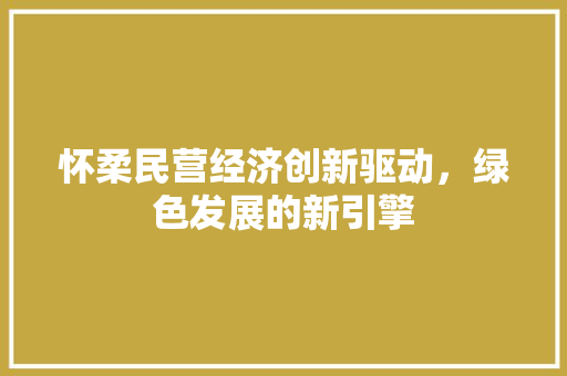 怀柔民营经济创新驱动,绿色发展的新引擎 怀柔民营经济创新驱动,绿色发展的新引擎