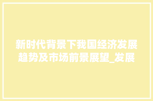 新时代背景下我国经济发展趋势及市场前景展望_发展前进及市场趋势分析
