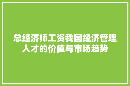 总经济师工资我国经济管理人才的价值与市场趋势 总经济师工资我国经济管理人才的价值与市场趋势