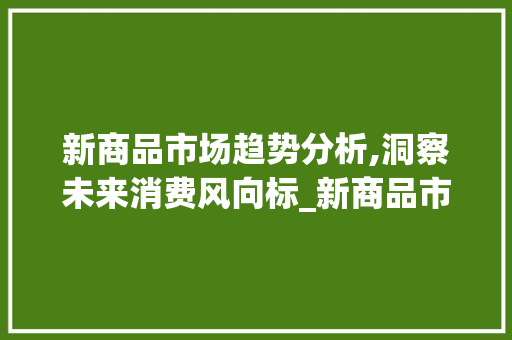 新商品市场趋势分析,洞察未来消费风向标_新商品市场趋势分析 新商品市场趋势分析,洞察未来消费风向标_新商品市场趋势分析
