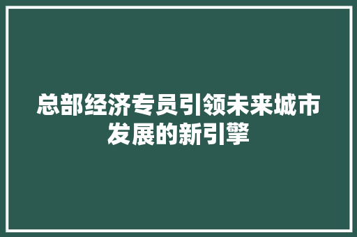 总部经济专员引领未来城市发展的新引擎 总部经济专员引领未来城市发展的新引擎