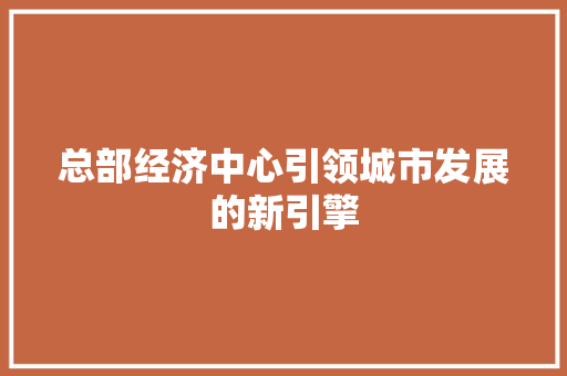 总部经济中心引领城市发展的新引擎 总部经济中心引领城市发展的新引擎