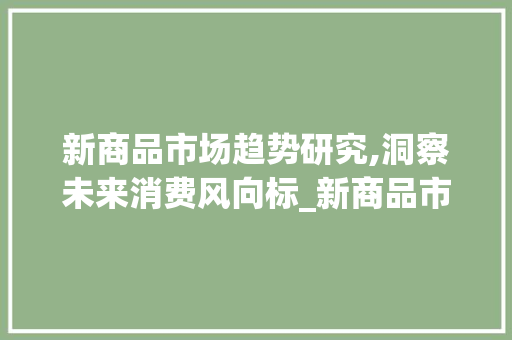 新商品市场趋势研究,洞察未来消费风向标_新商品市场趋势研究 新商品市场趋势研究,洞察未来消费风向标_新商品市场趋势研究