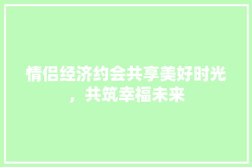 情侣经济约会共享美好时光,共筑幸福未来 情侣经济约会共享美好时光,共筑幸福未来