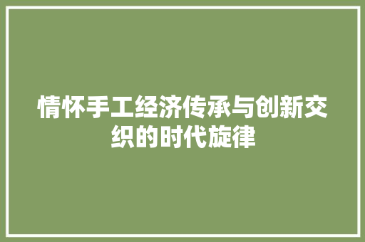 情怀手工经济传承与创新交织的时代旋律 情怀手工经济传承与创新交织的时代旋律