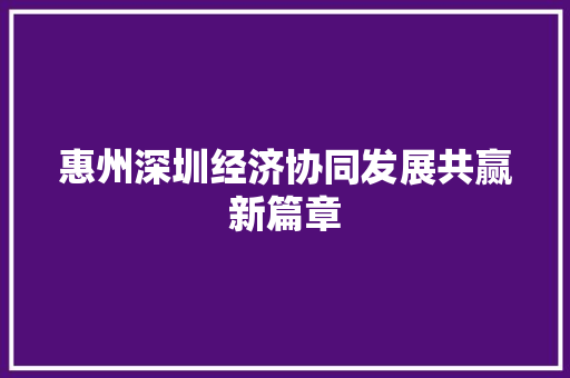 惠州深圳经济协同发展共赢新篇章 惠州深圳经济协同发展共赢新篇章