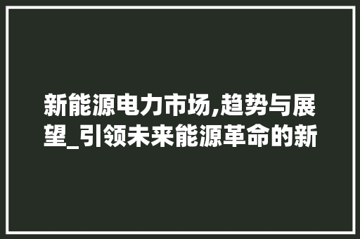 新能源电力市场,趋势与展望_引领未来能源革命的新航标_新能源电力市场趋势研究 新能源电力市场,趋势与展望_引领未来能源革命的新航标_新能源电力市场趋势研究