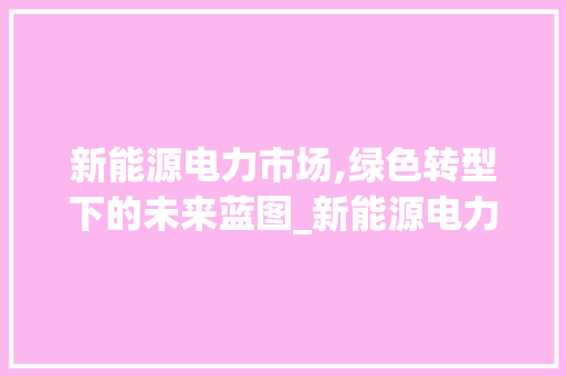 新能源电力市场,绿色转型下的未来蓝图_新能源电力市场趋势图 新能源电力市场,绿色转型下的未来蓝图_新能源电力市场趋势图