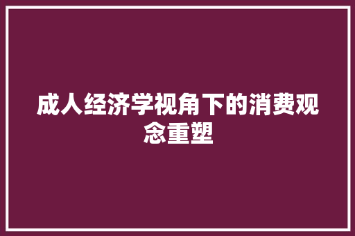 成人经济学视角下的消费观念重塑 成人经济学视角下的消费观念重塑