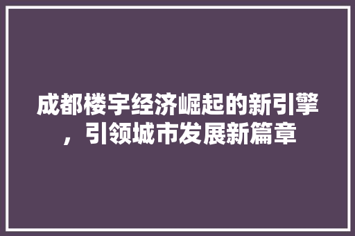 成都楼宇经济崛起的新引擎,引领城市发展新篇章 成都楼宇经济崛起的新引擎,引领城市发展新篇章