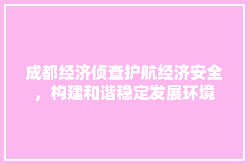成都经济侦查护航经济安全,构建和谐稳定发展环境 成都经济侦查护航经济安全,构建和谐稳定发展环境