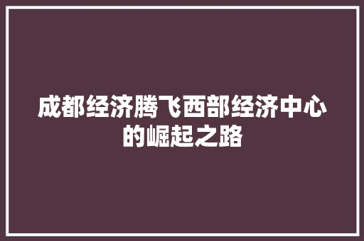 成都经济腾飞西部经济中心的崛起之路 成都经济腾飞西部经济中心的崛起之路
