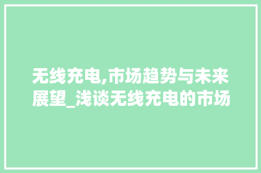 无线充电,市场趋势与未来展望_浅谈无线充电的市场趋势 无线充电,市场趋势与未来展望_浅谈无线充电的市场趋势