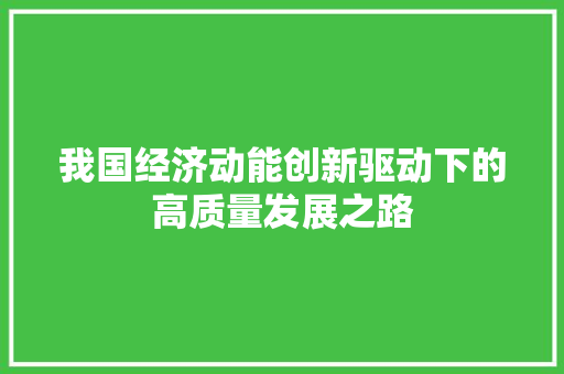我国经济动能创新驱动下的高质量发展之路 我国经济动能创新驱动下的高质量发展之路