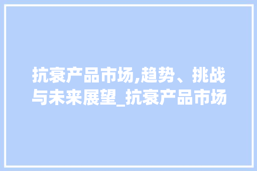 抗衰产品市场,趋势、挑战与未来展望_抗衰产品市场趋势图 抗衰产品市场,趋势、挑战与未来展望_抗衰产品市场趋势图