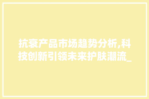 抗衰产品市场趋势分析,科技创新引领未来护肤潮流_抗衰产品市场趋势分析 抗衰产品市场趋势分析,科技创新引领未来护肤潮流_抗衰产品市场趋势分析