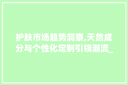 护肤市场趋势洞察,天然成分与个性化定制引领潮流_护肤品市场趋势 护肤市场趋势洞察,天然成分与个性化定制引领潮流_护肤品市场趋势