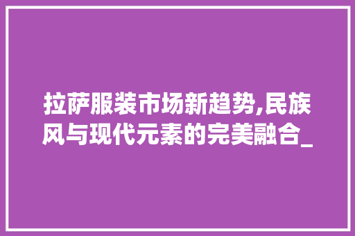 拉萨服装市场新趋势,民族风与现代元素的完美融合_拉萨服装市场趋势 拉萨服装市场新趋势,民族风与现代元素的完美融合_拉萨服装市场趋势