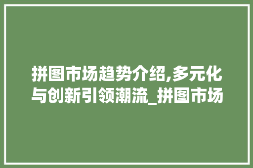 拼图市场趋势介绍,多元化与创新引领潮流_拼图市场趋势是什么 拼图市场趋势介绍,多元化与创新引领潮流_拼图市场趋势是什么