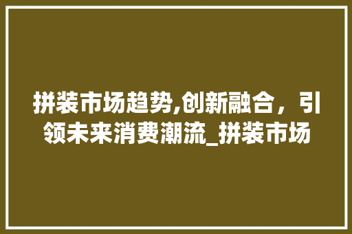 拼装市场趋势,创新融合,引领未来消费潮流_拼装市场趋势是什么 拼装市场趋势,创新融合,引领未来消费潮流_拼装市场趋势是什么