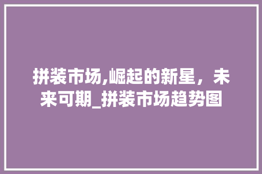 拼装市场,崛起的新星,未来可期_拼装市场趋势图 拼装市场,崛起的新星,未来可期_拼装市场趋势图