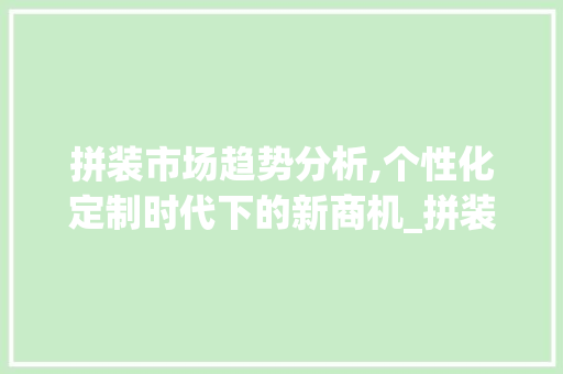 拼装市场趋势分析,个性化定制时代下的新商机_拼装市场趋势分析 拼装市场趋势分析,个性化定制时代下的新商机_拼装市场趋势分析