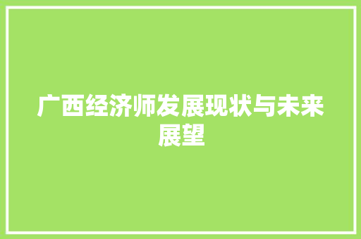 广西经济师发展现状与未来展望 广西经济师发展现状与未来展望