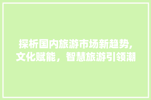探析国内旅游市场新趋势,文化赋能,智慧旅游引领潮流_国内旅游市场趋势 探析国内旅游市场新趋势,文化赋能,智慧旅游引领潮流_国内旅游市场趋势