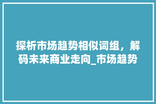 探析市场趋势相似词组,解码未来商业走向_市场趋势类似的词组有哪些 探析市场趋势相似词组,解码未来商业走向_市场趋势类似的词组有哪些