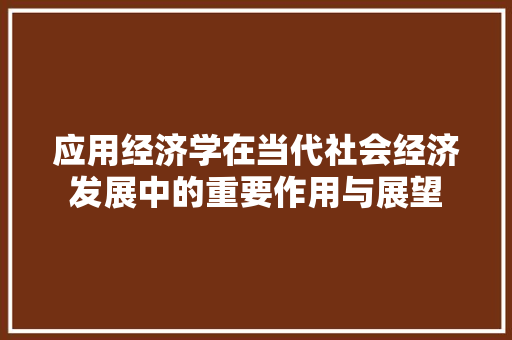 应用经济学在当代社会经济发展中的重要作用与展望 应用经济学在当代社会经济发展中的重要作用与展望