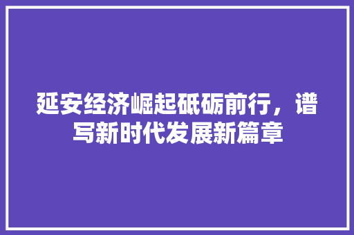 延安经济崛起砥砺前行,谱写新时代发展新篇章 延安经济崛起砥砺前行,谱写新时代发展新篇章